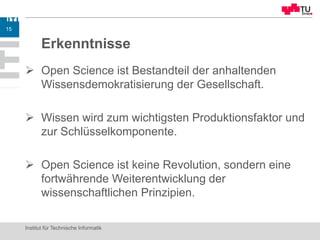 Erkenntnisse
 Open Science ist Bestandteil der anhaltenden
Wissensdemokratisierung der Gesellschaft.
 Wissen wird zum wichtigsten Produktionsfaktor und
zur Schlüsselkomponente.
 Open Science ist keine Revolution, sondern eine
fortwährende Weiterentwicklung der
wissenschaftlichen Prinzipien.
Institut für Technische Informatik
15
 