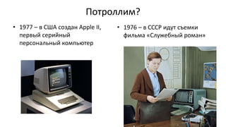 Потроллим?
• 1977 – в США создан Apple II,
первый серийный
персональный компьютер
• 1976 – в СССР идут съемки
фильма «Служебный роман»
 