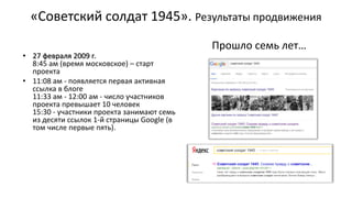 «Советский солдат 1945». Результаты продвижения
• 27 февраля 2009 г.
8:45 ам (время московское) – старт
проекта
• 11:08 ам - появляется первая активная
ссылка в блоге
11:33 ам - 12:00 ам - число участников
проекта превышает 10 человек
15:30 - участники проекта занимают семь
из десяти ссылок 1-й страницы Google (в
том числе первые пять).
Прошло семь лет…
 