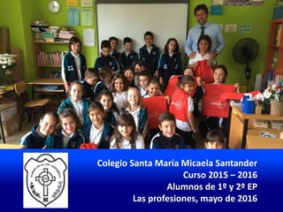 Colegio Santa María Micaela Santander
Curso 2015 – 2016
Alumnos de 1º y 2º EP
Las profesiones, mayo de 2016
 