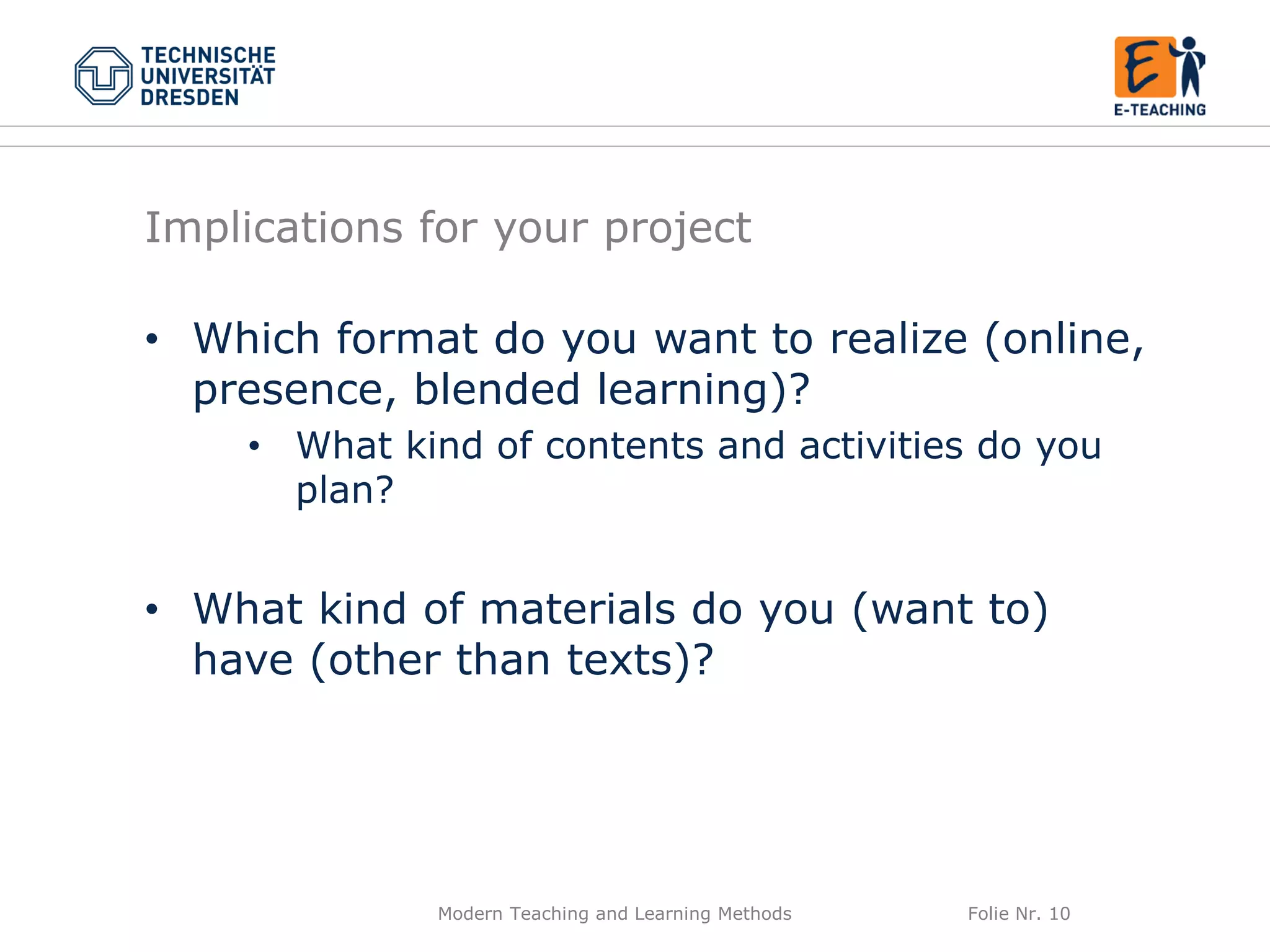 Modern Teaching and Learning Methods Folie Nr. 10
Implications for your project
• Which format do you want to realize (online,
presence, blended learning)?
• What kind of contents and activities do you
plan?
• What kind of materials do you (want to)
have (other than texts)?
 