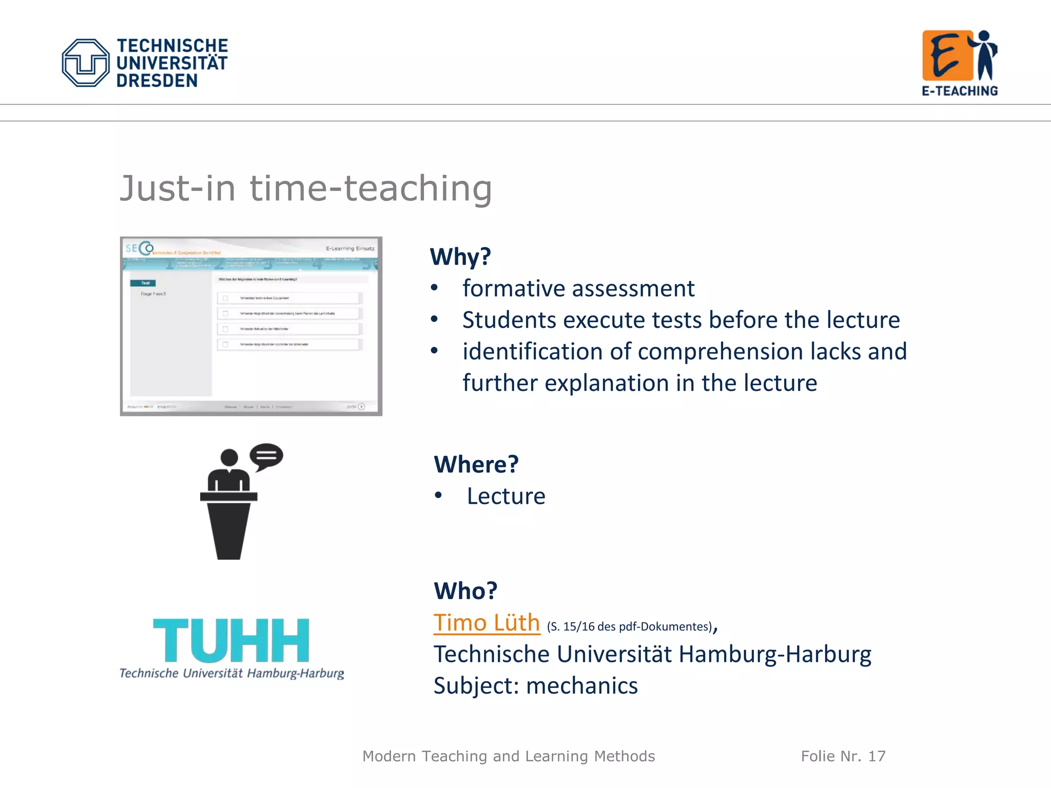 Modern Teaching and Learning Methods Folie Nr. 17
Why?
• formative assessment
• Students execute tests before the lecture
• identification of comprehension lacks and
further explanation in the lecture
Where?
• Lecture
Who?
Timo Lüth (S. 15/16 des pdf-Dokumentes),
Technische Universität Hamburg-Harburg
Subject: mechanics
Just-in time-teaching
 