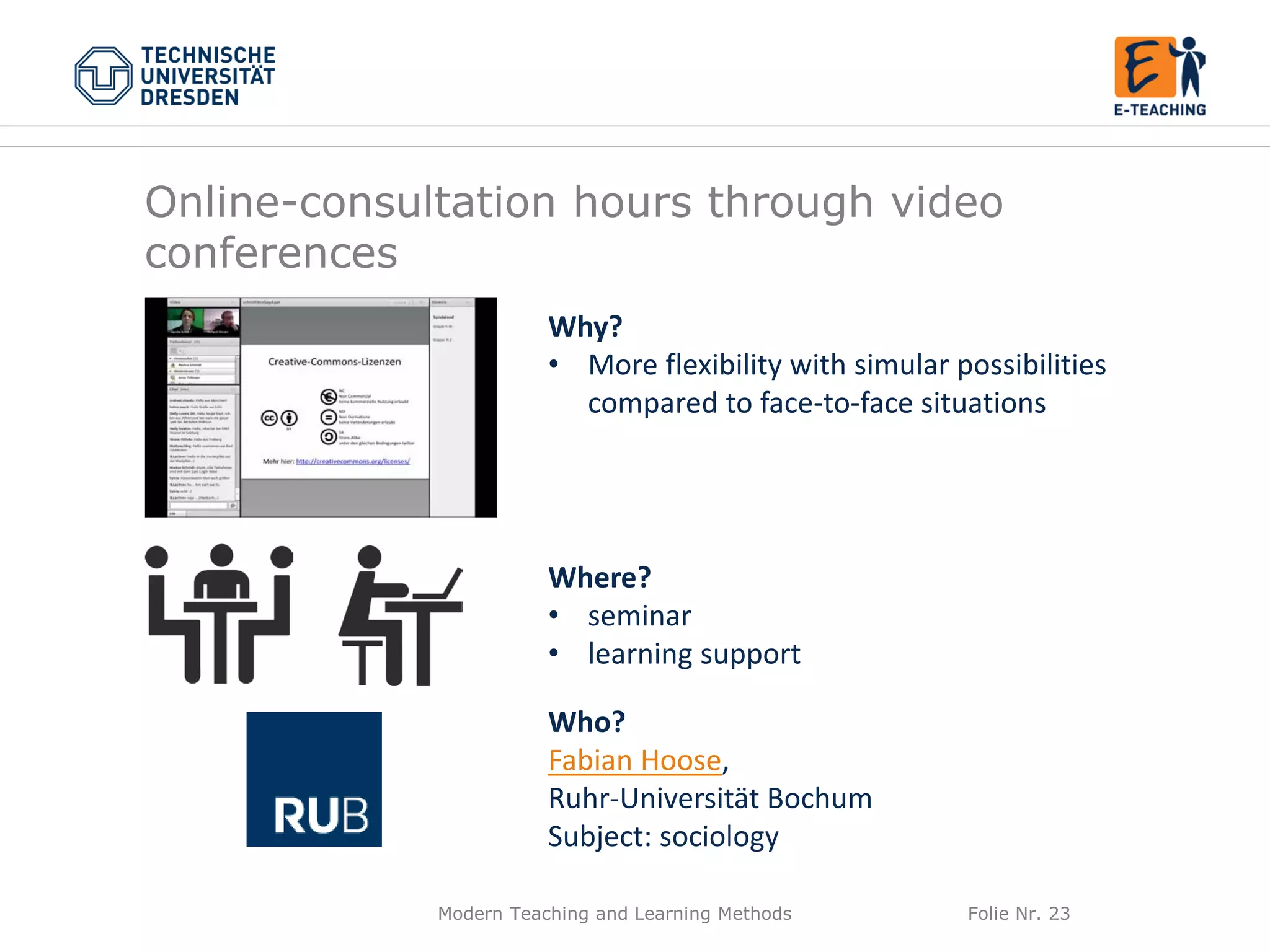 Modern Teaching and Learning Methods Folie Nr. 23
Why?
• More flexibility with simular possibilities
compared to face-to-face situations
Where?
• seminar
• learning support
Who?
Fabian Hoose,
Ruhr-Universität Bochum
Subject: sociology
Online-consultation hours through video
conferences
 
