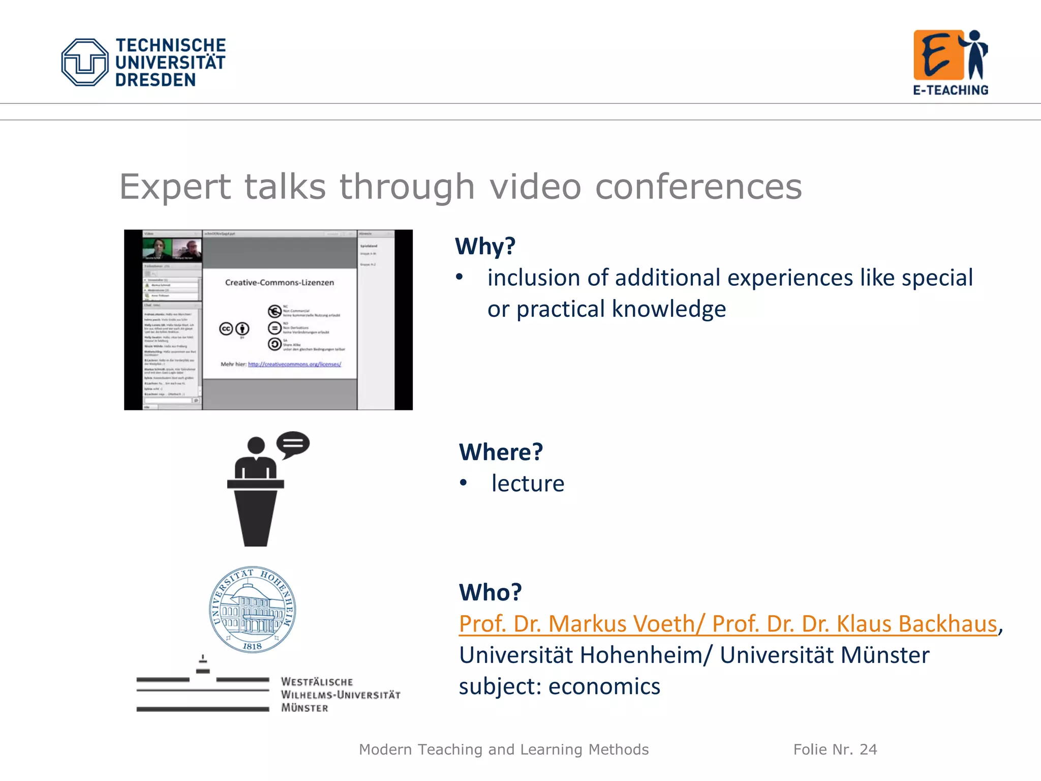 Modern Teaching and Learning Methods Folie Nr. 24
Why?
• inclusion of additional experiences like special
or practical knowledge
Where?
• lecture
Who?
Prof. Dr. Markus Voeth/ Prof. Dr. Dr. Klaus Backhaus,
Universität Hohenheim/ Universität Münster
subject: economics
Expert talks through video conferences
 