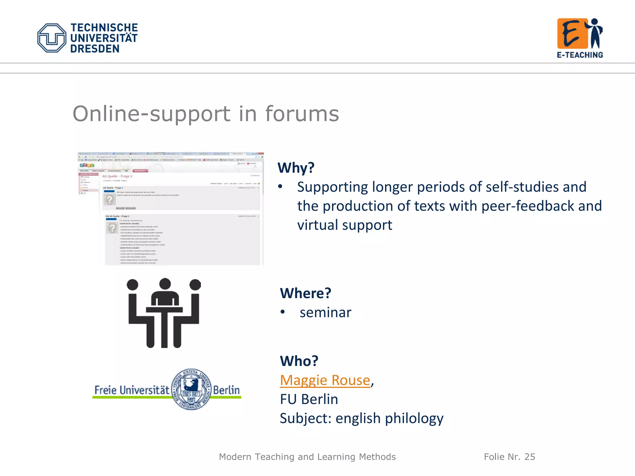 Modern Teaching and Learning Methods Folie Nr. 25
Why?
• Supporting longer periods of self-studies and
the production of texts with peer-feedback and
virtual support
Where?
• seminar
Who?
Maggie Rouse,
FU Berlin
Subject: english philology
Online-support in forums
 