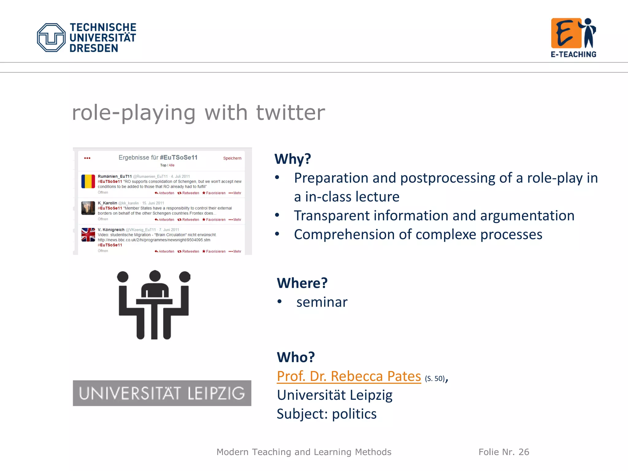 Modern Teaching and Learning Methods Folie Nr. 26
Why?
• Preparation and postprocessing of a role-play in
a in-class lecture
• Transparent information and argumentation
• Comprehension of complexe processes
Where?
• seminar
Who?
Prof. Dr. Rebecca Pates (S. 50),
Universität Leipzig
Subject: politics
role-playing with twitter
 