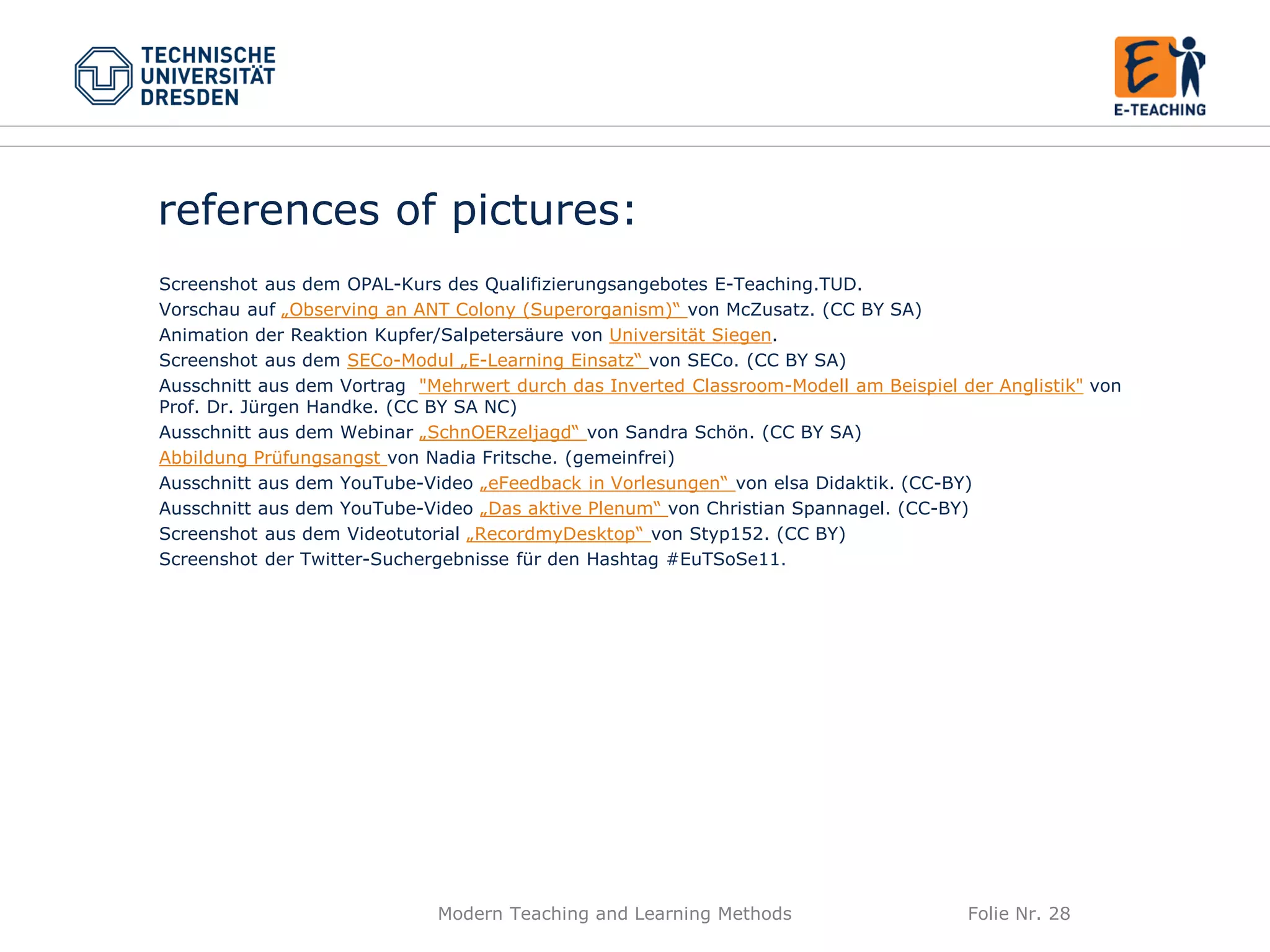 Modern Teaching and Learning Methods Folie Nr. 28
references of pictures:
Screenshot aus dem OPAL-Kurs des Qualifizierungsangebotes E-Teaching.TUD.
Vorschau auf „Observing an ANT Colony (Superorganism)“ von McZusatz. (CC BY SA)
Animation der Reaktion Kupfer/Salpetersäure von Universität Siegen.
Screenshot aus dem SECo-Modul „E-Learning Einsatz“ von SECo. (CC BY SA)
Ausschnitt aus dem Vortrag "Mehrwert durch das Inverted Classroom-Modell am Beispiel der Anglistik" von
Prof. Dr. Jürgen Handke. (CC BY SA NC)
Ausschnitt aus dem Webinar „SchnOERzeljagd“ von Sandra Schön. (CC BY SA)
Abbildung Prüfungsangst von Nadia Fritsche. (gemeinfrei)
Ausschnitt aus dem YouTube-Video „eFeedback in Vorlesungen“ von elsa Didaktik. (CC-BY)
Ausschnitt aus dem YouTube-Video „Das aktive Plenum“ von Christian Spannagel. (CC-BY)
Screenshot aus dem Videotutorial „RecordmyDesktop“ von Styp152. (CC BY)
Screenshot der Twitter-Suchergebnisse für den Hashtag #EuTSoSe11.
 