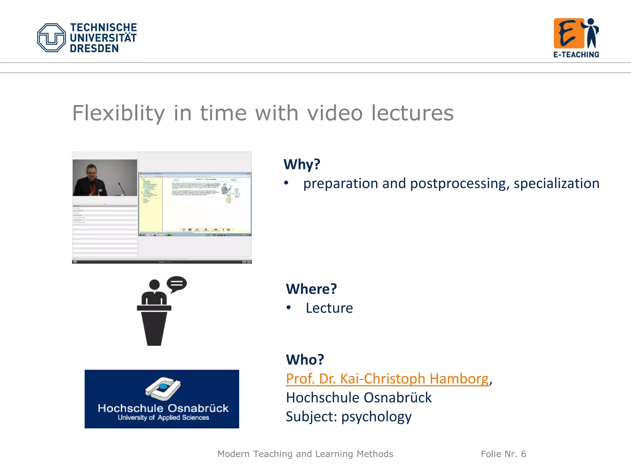 Modern Teaching and Learning Methods Folie Nr. 6
Why?
• preparation and postprocessing, specialization
Where?
• Lecture
Who?
Prof. Dr. Kai-Christoph Hamborg,
Hochschule Osnabrück
Subject: psychology
Flexiblity in time with video lectures
 