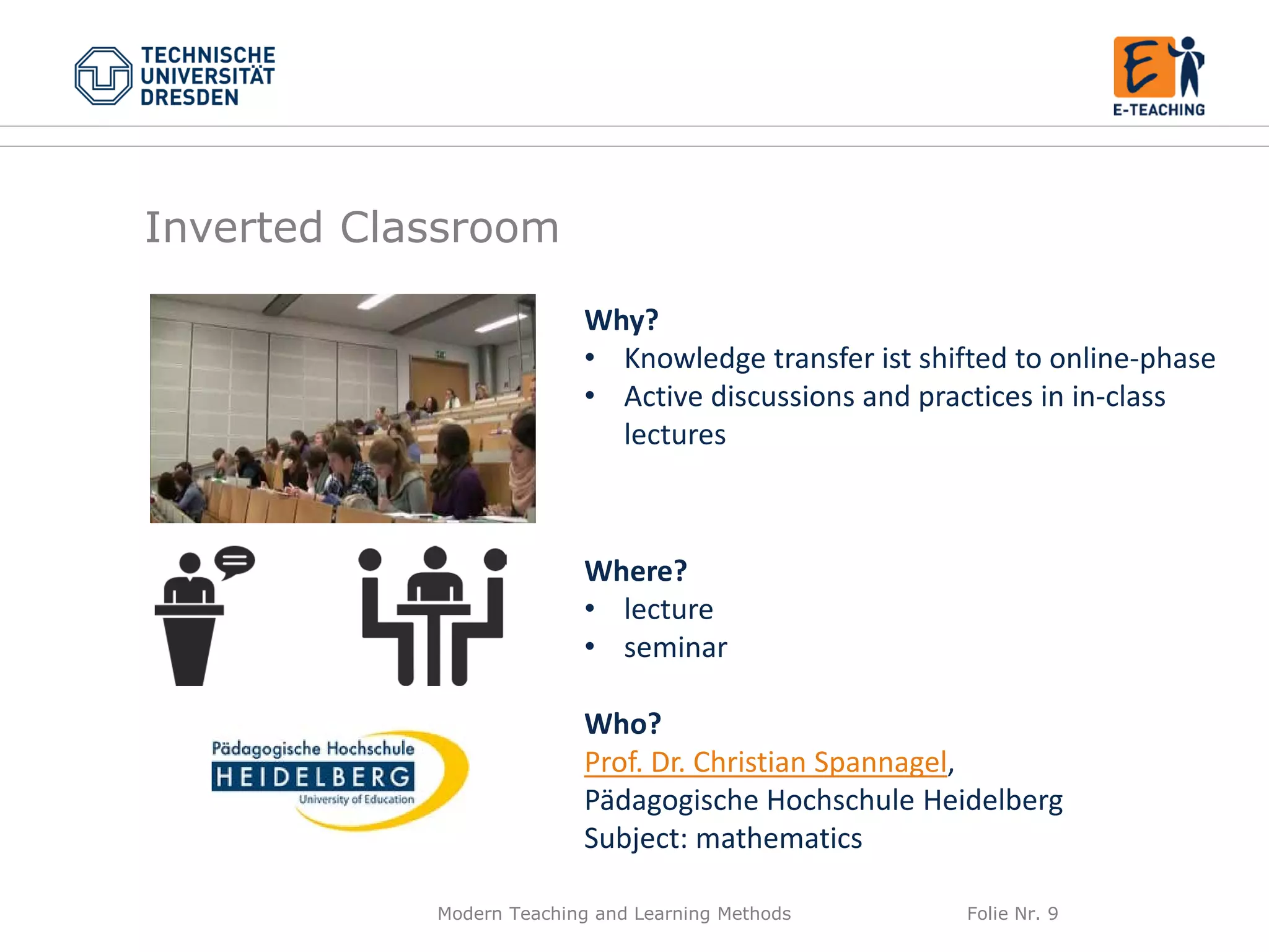 Modern Teaching and Learning Methods Folie Nr. 9
Why?
• Knowledge transfer ist shifted to online-phase
• Active discussions and practices in in-class
lectures
Where?
• lecture
• seminar
Who?
Prof. Dr. Christian Spannagel,
Pädagogische Hochschule Heidelberg
Subject: mathematics
Inverted Classroom
 