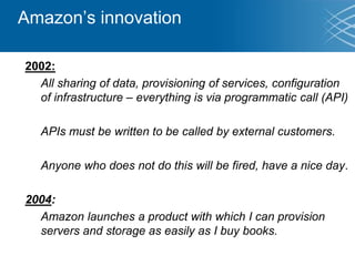 Amazon’s innovation
2002:
All sharing of data, provisioning of services, configuration
of infrastructure – everything is via programmatic call (API)
APIs must be written to be called by external customers.
Anyone who does not do this will be fired, have a nice day.
2004:
Amazon launches a product with which I can provision
servers and storage as easily as I buy books.
 