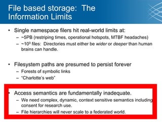 File based storage: The
Information Limits
• Single namespace filers hit real-world limits at:
– ~5PB (restriping times, operational hotspots, MTBF headaches)
– ~109 files: Directories must either be wider or deeper than human
brains can handle.
• Filesystem paths are presumed to persist forever
– Forests of symbolic links
– “Charlotte’s web”
• Access semantics are fundamentally inadequate.
– We need complex, dynamic, context sensitive semantics including
consent for research use.
– File hierarchies will never scale to a federated world.
 