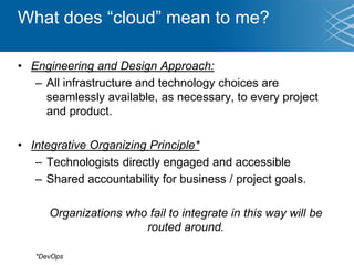 What does “cloud” mean to me?
• Engineering and Design Approach:
– All infrastructure and technology choices are
seamlessly available, as necessary, to every project
and product.
• Integrative Organizing Principle*
– Technologists directly engaged and accessible
– Shared accountability for business / project goals.
Organizations who fail to integrate in this way will be
routed around.
*DevOps
 