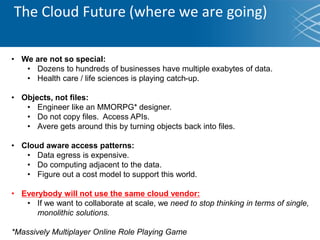 The Cloud Future (where we are going)
• We are not so special:
• Dozens to hundreds of businesses have multiple exabytes of data.
• Health care / life sciences is playing catch-up.
• Objects, not files:
• Engineer like an MMORPG* designer.
• Do not copy files. Access APIs.
• Avere gets around this by turning objects back into files.
• Cloud aware access patterns:
• Data egress is expensive.
• Do computing adjacent to the data.
• Figure out a cost model to support this world.
• Everybody will not use the same cloud vendor:
• If we want to collaborate at scale, we need to stop thinking in terms of single,
monolithic solutions.
*Massively Multiplayer Online Role Playing Game
 