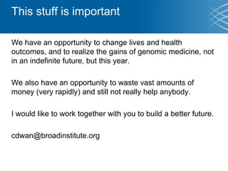 This stuff is important
We have an opportunity to change lives and health
outcomes, and to realize the gains of genomic medicine, not
in an indefinite future, but this year.
We also have an opportunity to waste vast amounts of
money (very rapidly) and still not really help anybody.
I would like to work together with you to build a better future.
cdwan@broadinstitute.org
 