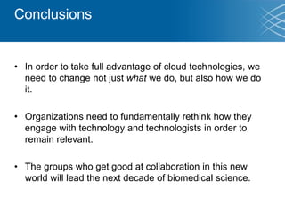 Conclusions
• In order to take full advantage of cloud technologies, we
need to change not just what we do, but also how we do
it.
• Organizations need to fundamentally rethink how they
engage with technology and technologists in order to
remain relevant.
• The groups who get good at collaboration in this new
world will lead the next decade of biomedical science.
 