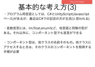 基本的な考え方(3)
・プログラム用言語としては、C#とUnityScript(Javascript
ベース)があるが、最近はC#での記述の方が主流(と思われる)
・変数宣言には、int,ﬂoat,enumなど、他言語と同様の型が
ある。それ以外に、コンポーネント型でも宣言ができる
・コンポーネント型は、他クラスの名前そのもの。他クラスに
アクセスするときは、そのクラスのコンポーネントを取得する
手順が必要
プログラマ向け
 