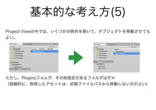 Project Viewの中では、いくつかの例外を除いて、オブジェクトを移動させても
よい。
ただし、Pluginsフォルダ、その他指定があるフォルダはダメ
（経験的に、取得したアセットは、初期ファイルパスから移動しない方がよい)
基本的な考え方(5)
 