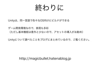 終わりに
Unityは、同一言語で色々なOS向けにビルドができる
ゲーム開発環境なので、表現も多彩
（ただし基本機能は意外と少ないので、アセットの導入がお勧め）
Unityについて調べたことをブログにまとめているので、ご覧ください。
http://magicbullet.hatenablog.jp
 