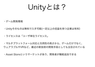 Unityとは？
・ゲーム開発環境
・Unityそのものは無料で入手可能(一定以上の収益を持つ企業は有料）
・ライセンスは「ユーザ単位ライセンス」
・マルチプラットフォーム対応と汎用性の高さから、ゲームだけでなく、
ウェアラブルやVRなど、最近の新技術の開発手段としても注目されている
・Asset Storeというマーケットがあり、開発者が機能追加できる
 