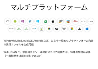 マルチプラットフォーム
Windows,Mac,Linux,iOS,Androidなど、およそ一般的なプラットフォーム向け
の実行ファイルを生成可能
WiiU,PS4など、家庭用コンソール向けにも出力可能だが、特殊な契約が必要
（一般開発者は原則契約できない）
 