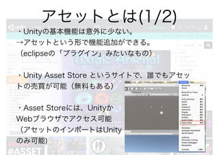 ・Unityの基本機能は意外に少ない。
→アセットという形で機能追加ができる。
（eclipseの「プラグイン」みたいなもの）
・Unity Asset Store というサイトで、誰でもアセッ
トの売買が可能（無料もある）
・Asset Storeには、Unityか
Webブラウザでアクセス可能
（アセットのインポートはUnity
のみ可能)
アセットとは(1/2)
 