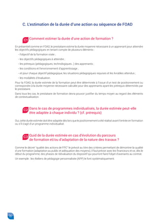 16
C. L’estimation de la durée d’une action ou séquence de FOAD
Comment estimer la durée d’une action de formation ?
En présentiel comme en FOAD, le prestataire estime la durée moyenne nécessaire à un apprenant pour atteindre
les objectifs pédagogiques en tenant compte de plusieurs éléments :
- l’objectif de la formation visée ;
- les objectifs pédagogiques à atteindre ;
- les prérequis (pédagogiques, technologiques…) des apprenants ;
- les conditions et l’environnement d’apprentissage ;
- et pour chaque objectif pédagogique, les situations pédagogiques requises et les livrables attendus ;
- les modalités d’évaluation.
Pour la FOAD, la durée estimée de la formation peut être déterminée à l’issue d’un test de positionnement ou
correspondre à la durée moyenne nécessaire calculée pour des apprenants ayant les prérequis déterminés par
le prestataire.
Dans tous les cas, le prestataire de formation devra pouvoir justifier du temps moyen au regard des éléments
de contextualisation.
Dans le cas de programmes individualisés, la durée estimée peut-elle
être adaptée à chaque individu ? (cf. prérequis)
Oui, cette durée estimée doit être adaptée dès lors que le positionnement a été réalisé avant l’entrée en formation
ou s’il s’agit d’un programme individualisé.
Quid de la durée estimée en cas d’évolution du parcours
de formation et/ou d’adaptation de la nature des travaux ?
Comme le décret “qualité des actions de FPC” le prévoit au titre des critères permettant de démontrer la qualité
d’une formation (adaptation au public et adéquation des moyens), il faut prévoir avec les financeurs et ce, dès le
début du programme, des phases de réévaluation du dispositif qui pourront faire l’objet d’avenants au contrat.
Un exemple : les Ateliers de pédagogie personnalisée (APP) le font systématiquement.
C1
C2
C3
 
