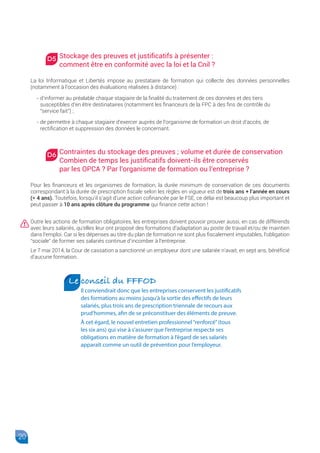 20
Stockage des preuves et justificatifs à présenter :
comment être en conformité avec la loi et la Cnil ?
La loi Informatique et Libertés impose au prestataire de formation qui collecte des données personnelles
(notamment à l’occasion des évaluations réalisées à distance) :
- d’informer au préalable chaque stagiaire de la finalité du traitement de ces données et des tiers
susceptibles d’en être destinataires (notamment les financeurs de la FPC à des fins de contrôle du
“service fait”) ;
- de permettre à chaque stagiaire d’exercer auprès de l’organisme de formation un droit d’accès, de
rectification et suppression des données le concernant.
Contraintes du stockage des preuves ; volume et durée de conservation
Combien de temps les justificatifs doivent-ils être conservés
par les OPCA ? Par l’organisme de formation ou l’entreprise ?
Pour les financeurs et les organismes de formation, la durée minimum de conservation de ces documents
correspondant à la durée de prescription fiscale selon les règles en vigueur est de trois ans + l’année en cours
(= 4 ans). Toutefois, lorsqu’il s’agit d’une action cofinancée par le FSE, ce délai est beaucoup plus important et
peut passer à 10 ans après clôture du programme qui finance cette action !
Outre les actions de formation obligatoires, les entreprises doivent pouvoir prouver aussi, en cas de différends
avec leurs salariés, qu’elles leur ont proposé des formations d’adaptation au poste de travail et/ou de maintien
dans l’emploi. Car si les dépenses au titre du plan de formation ne sont plus fiscalement imputables, l’obligation
“sociale” de former ses salariés continue d’incomber à l’entreprise.
Le 7 mai 2014, la Cour de cassation a sanctionné un employeur dont une salariée n’avait, en sept ans, bénéficié
d’aucune formation.
Le conseil du FFFOD
Il conviendrait donc que les entreprises conservent les justificatifs
des formations au moins jusqu’à la sortie des effectifs de leurs
salariés, plus trois ans de prescription triennale de recours aux
prud’hommes, afin de se préconstituer des éléments de preuve.
À cet égard, le nouvel entretien professionnel“renforcé”(tous
les six ans) qui vise à s’assurer que l’entreprise respecte ses
obligations en matière de formation à l’égard de ses salariés
apparaît comme un outil de prévention pour l’employeur.
D5
D6
 