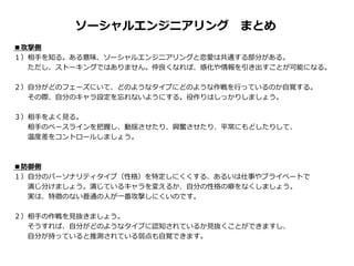 ■攻撃側
１）相手を知る。ある意味、ソーシャルエンジニアリングと恋愛は共通する部分がある。
ただし、ストーキングではありません。仲良くなれば、感化や情報を引き出すことが可能になる。
２）自分がどのフェーズにいて、どのようなタイプにどのような作戦を行っているのか自覚する。
その際、自分のキャラ設定を忘れないようにする。役作りはしっかりしましょう。
３）相手をよく見る。
相手のベースラインを把握し、動揺させたり、興奮させたり、平常にもどしたりして、
温度差をコントロールしましょう。
■防御側
１）自分のパーソナリティタイプ（性格）を特定しにくくする、あるいは仕事やプライベートで
演じ分けましょう。演じているキャラを変えるか、自分の性格の癖をなくしましょう。
実は、特徴のない普通の人が一番攻撃しにくいのです。
２）相手の作戦を見抜きましょう。
そうすれば、自分がどのようなタイプに認知されているか見抜くことができますし、
自分が持っていると推測されている弱点も自覚できます。
ソーシャルエンジニアリング まとめ
 