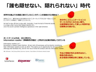 今ほど情報が売れる時代はなく、
程度の差はあれ、
ある程度の情報は常に漏洩している。
「誰も隠せない、隠れられない」時代
世界中の誰よりも慎重に隠れていたビンラディンが逮捕された理由は？
皮肉なことに、都市のある大きな家宅からのインターネットアクセスが一切ないことが、
ビンラディンの特定に一役買うことになった。
He had to stay off-line to stay safe. Ironically, it was his lack of Internet access
in a large urban home that helped identify him ,
once his courier pointed intelligence operatives in the right direction.
ガートナーによれば、2013年から、
information reseller（情報販売代理店）と呼ばれる企業が勃興してきている
Information resellerとは？
According to research giant Gartner, 30 per cent of businesses will be directly monetising
their information assets as soon as 2013. This opens up an opportunity for services and IT
offerings that facilitate this, and for the rise of what the analyst calls the information reseller.
出展 Bill Blunden、Violet Cheung, Behold a Pale Farce: Cyberwar, Threat Inflation, & the Malware Industrial Complex
世の中にコミュニケーションと
サービスがなくならない限り、
公開情報を分析して新しい攻撃手法
は開発され続ける。
 