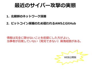1. 北朝鮮のネットワーク深層
2. ビットコイン採掘のため狙われるAWSとGitHub
最近のサイバー攻撃の実態
情報は完全に隠せないことを前提にした方がよい。
当事者が自覚していない（発見できない）漏洩経路がある。
WEB公開版
 