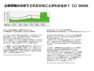 公開情報の分析でどれだけのことがわかるか？【1】DDOS
3月18日からSpamhausをターゲットにしたDDoS攻撃が開
始されることになった。SpamhausではCloudFlareの手を
借りながら対処に当たった。
当初のトラフィックは10Gbps程度だったが、19日以降
拡大し、30Gbpsからピーク時には90Gbpsにまで達した。
さらに22日には120Gbpsを記録したが、CloudFlareは持ち
こたえた。
これを見て、攻撃者側は別の方法を取ることにした模様だ。
Spamhaus／CloudFlareを直接攻撃するだけでなく、
CloudFlareが接続 しているインターネットエクスチェンジ
（IX）やTier1プロバイダーに攻撃対象を広げた。この結果、
ロンドンやアムステルダム、フランクフルト、香港 のIXに
大量のトラフィックが押し寄せ、IXにつながっている多数
のネットワークにまで影響を及ぼした。この影響を被った
ある大手Tier 1プロバイダーでは、一時期、最大で
300Gbpsのトラフィックを記録したという。
http://www.atmarkit.co.jp/ait/articles/1303/28/news139.html
というのも、monlistで問い合わせを送ると、そのNTPサーバーが
過去に通信したマシン、最大600台分のIPアドレスを返答する。
わずか234バイトの問い合わせパケットに対し、
帰ってくる応答パケットのサイズは数十倍、数百倍という大きさだ。
オープンなNTPサーバーに送信元を偽装したmonlistリクエストを
送り付けると、標的には膨大なトラフィックが押し寄せる。
この構図は、2013年のDDoS攻撃に悪用された「DNSリフレク
ション攻撃」（DNS amp攻撃）と同様だ。ただ、DNSリフレク
ション攻撃における増幅率が8倍であるのに対し、NTPのmonlist
を悪用した増幅攻撃では、19倍から206倍という数字がはじき出
せると、CloudFlareは説明している。
http://www.atmarkit.co.jp/ait/articles/1402/12/news140.html
DNSよりも高い増幅率の「理想的なDDoSツール」：
NTP増幅攻撃で“史上最大規模”を上回るDDoS攻撃発生
あらためてオープンリゾルバ対策の徹底を：
過去最大規模のDDoS攻撃が発生、ピーク時300Gbps以上のトラフィック
 