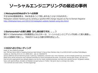 ソーシャルエンジニアリングの最近の事例
①MetasploitのWebサイトへの攻撃
不正なDNS登録変更は、FAXを送ることで怪しまれることなく行なわれた。
Metasploit website Hacked just by sending a spoofed DNS change request via Fax to Domain Registrar
http://thehackernews.com/2013/10/metasploit-website-hacked-using-dns.html#
②Darkmarketへの潜入捜査（少し前の話ですが。。。）
闇サイトDarkmarketへFBI捜査官ムラルスキーは、ソーシャルエンジニアリングを使って潜入捜査し、
59人の逮捕を可能にし、7000万ドル以上の銀行詐欺を防止した。
③ISISへのリクルーティング
tweet_id: 601135602751397888
text: FBI Now Warns ISIS Is Targeting American High Schools To Recruit New Members http://t.co/VOC1b1SX4F via @NowTheEndBegins
created_at: Wed May 20 21:21:10 +0000 2015 user_id: 2562656770
Various platforms will aid extremist groups in planning, mobilization, execution and, more important, as we’ve already pointed out, recruitment.
Media savvy will be among the most important attributes for future transnational terrorists; recruitment, among other things, will rely on it.
Most terrorist organizations have already dipped a toe into the media marketing business, and what once seemed farcical—al-Qaeda’s website
heavy with special effects, Somalia’s al-Shabaab insurgent group on Twitter—has given way to a strange new reality.
- Eric Schmidt and Jared Cohen, The New Digital Age
 
