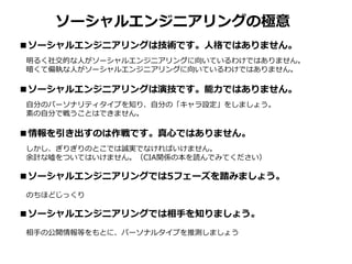 ■ソーシャルエンジニアリングは技術です。人格ではありません。
明るく社交的な人がソーシャルエンジニアリングに向いているわけではありません。
暗くて偏執な人がソーシャルエンジニアリングに向いているわけではありません。
■ソーシャルエンジニアリングは演技です。能力ではありません。
自分のパーソナリティタイプを知り、自分の「キャラ設定」をしましょう。
素の自分で戦うことはできません。
■情報を引き出すのは作戦です。真心ではありません。
しかし、ぎりぎりのとこでは誠実でなければいけません。
余計な噓をついてはいけません。（CIA関係の本を読んでみてください）
■ソーシャルエンジニアリングでは5フェーズを踏みましょう。
のちほどじっくり
■ソーシャルエンジニアリングでは相手を知りましょう。
相手の公開情報等をもとに、パーソナルタイプを推測しましょう
ソーシャルエンジニアリングの極意
 