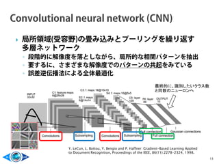  局所領域(受容野)の畳み込みとプーリングを繰り返す
多層ネットワーク
◦ 段階的に解像度を落としながら、局所的な相関パターンを抽出
◦ 要するに、さまざまな解像度でのパターンの共起をみている
◦ 誤差逆伝播法による全体最適化
11
Y. LeCun, L. Bottou, Y. Bengio and P. Haffner: Gradient-Based Learning Applied
to Document Recognition, Proceedings of the IEEE, 86(11):2278-2324, 1998.
最終的に、識別したいクラス数
と同数のニューロンへ
 