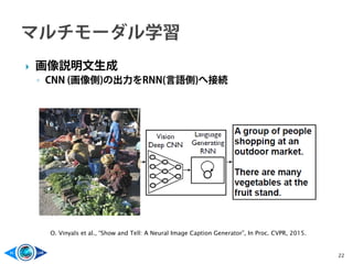  画像説明文生成
◦ CNN (画像側)の出力をRNN(言語側)へ接続
22
O. Vinyals et al., “Show and Tell: A Neural Image Caption Generator”, In Proc. CVPR, 2015.
 