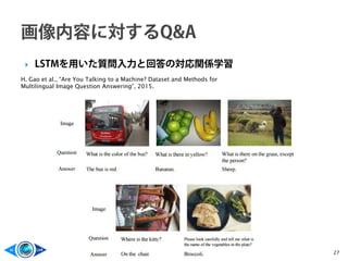  LSTMを用いた質問入力と回答の対応関係学習
27
H. Gao et al., “Are You Talking to a Machine? Dataset and Methods for
Multilingual Image Question Answering”, 2015.
 