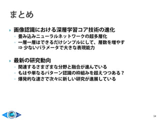  画像認識における深層学習コア技術の進化
◦ 畳み込みニューラルネットワークの超多層化
◦ 一層一層はできるだけシンプルにして、層数を増やす
⇒ 少ないパラメータで大きな表現能力
 最新の研究動向
◦ 関連するさまざまな分野と融合が進んでいる
◦ もはや単なるパターン認識の枠組みを超えつつある？
◦ 爆発的な速さで次々に新しい研究が進展している
34
 