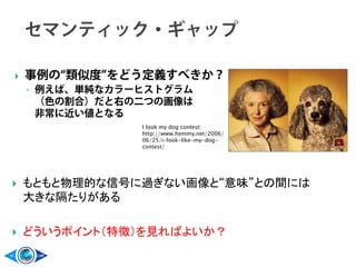  事例の“類似度”をどう定義すべきか？
◦ 例えば、単純なカラーヒストグラム
（色の割合）だと右の二つの画像は
非常に近い値となる
I look my dog contest:
http://www.hemmy.net/2006/
06/25/i-look-like-my-dog-
contest/
 もともと物理的な信号に過ぎない画像と“意味”との間には
大きな隔たりがある
 どういうポイント（特徴）を見ればよいか？
 