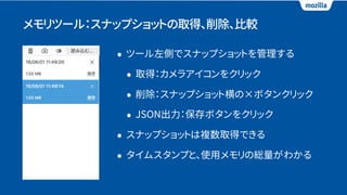 メモリツール：スナップショットの取得、削除、比較
• ツール左側でスナップショットを管理する
• 取得：カメラアイコンをクリック
• 削除：スナップショット横の×ボタンクリック
• JSON出力：保存ボタンをクリック
• スナップショットは複数取得できる
• タイムスタンプと、使用メモリの総量がわかる
 