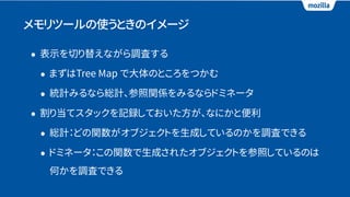 メモリツールの使うときのイメージ
• 表示を切り替えながら調査する
• まずはTree Map で大体のところをつかむ
• 統計みるなら総計、参照関係をみるならドミネータ
• 割り当てスタックを記録しておいた方が、なにかと便利
• 総計：どの関数がオブジェクトを生成しているのかを調査できる
• ドミネータ：この関数で生成されたオブジェクトを参照しているのは
何かを調査できる
 
