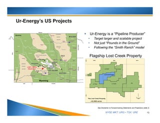 NYSE MKT: URG • TSX: URE
 Ur-Energy is a “Pipeline Producer”
• Target larger and scalable project
• Not just “Pounds in the Ground”
• Following the “Smith Ranch” model
13
See Disclaimer re Forward-looking Statements and Projections (slide 2)
Wyoming
~42,000 acres
Flagship Lost Creek Property
 