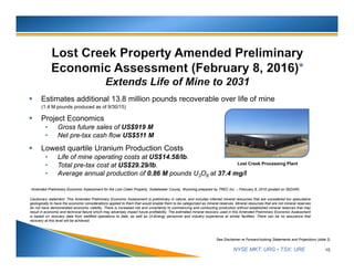 NYSE MKT: URG • TSX: URE
 Estimates additional 13.8 million pounds recoverable over life of mine
(1.4 M pounds produced as of 9/30/15)
 Project Economics
• Gross future sales of US$919 M
• Net pre-tax cash flow US$511 M
 Lowest quartile Uranium Production Costs
• Life of mine operating costs at US$14.58/lb.
• Total pre-tax cost at US$29.29/lb.
• Average annual production of 0.86 M pounds U3O8 at 37.4 mg/l
15
See Disclaimer re Forward-looking Statements and Projections (slide 2)
Cautionary statement: This Amended Preliminary Economic Assessment is preliminary in nature, and includes inferred mineral resources that are considered too speculative
geologically to have the economic considerations applied to them that would enable them to be categorized as mineral reserves. Mineral resources that are not mineral reserves
do not have demonstrated economic viability. There is increased risk and uncertainty to commencing and conducting production without established mineral reserves that may
result in economic and technical failure which may adversely impact future profitability. The estimated mineral recovery used in this Amended Preliminary Economic Assessment
is based on recovery data from wellfield operations to date, as well as Ur-Energy personnel and industry experience at similar facilities. There can be no assurance that
recovery at this level will be achieved.
*Amended Preliminary Economic Assessment for the Lost Creek Property, Sweetwater County, Wyoming prepared by TREC Inc. – February 8, 2016 (posted on SEDAR).
Lost Creek Processing Plant
 