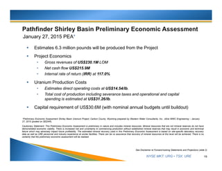 NYSE MKT: URG • TSX: URE
January 27, 2015 PEA*
 Estimates 6.3 million pounds will be produced from the Project
 Project Economics
• Gross revenues of US$230.1M LOM
• Net cash flow US$215.9M
• Internal rate of return (IRR) at 117.0%
 Uranium Production Costs
• Estimates direct operating costs at US$14.54/lb.
• Total cost of production including severance taxes and operational and capital
spending is estimated at US$31.26/lb.
 Capital requirement of US$30.6M (with nominal annual budgets until buildout)
19
See Disclaimer re Forward-looking Statements and Projections (slide 2)
*Preliminary Economic Assessment Shirley Basin Uranium Project, Carbon County, Wyoming prepared by Western Water Consultants, Inc., d/b/a WWC Engineering – January
27, 2015 (posted on SEDAR).
Cautionary Statement: This Preliminary Economic Assessment is preliminary in nature and includes mineral resources. Mineral resources that are not mineral reserves do not have
demonstrated economic viability. There is increased risk and uncertainty to commencing production without established mineral reserves that may result in economic and technical
failure which may adversely impact future profitability. The estimated mineral recovery used in this Preliminary Economic Assessment is based on site-specific laboratory recovery
data as well as URE personnel and industry experience at similar facilities. There can be no assurance that recovery of mineral resources at this level will be achieved. There is no
certainty that the preliminary economic assessment will be realized.
 