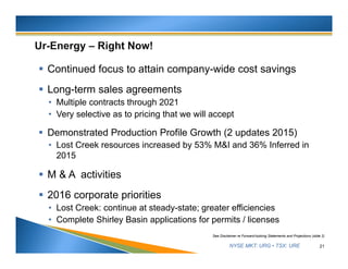 NYSE MKT: URG • TSX: URE
 Continued focus to attain company-wide cost savings
 Long-term sales agreements
• Multiple contracts through 2021
• Very selective as to pricing that we will accept
 Demonstrated Production Profile Growth (2 updates 2015)
• Lost Creek resources increased by 53% M&I and 36% Inferred in
2015
 M & A activities
 2016 corporate priorities
• Lost Creek: continue at steady-state; greater efficiencies
• Complete Shirley Basin applications for permits / licenses
21
See Disclaimer re Forward-looking Statements and Projections (slide 2)
 