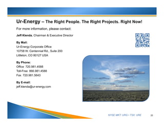 NYSE MKT: URG • TSX: URE
For more information, please contact:
Jeff Klenda, Chairman & Executive Director
By Mail:
Ur-Energy Corporate Office
10758 W. Centennial Rd., Suite 200
Littleton, CO 80127 USA
By Phone:
Office 720.981.4588
Toll-Free 866.981.4588
Fax 720.981.5643
By E-mail:
jeff.klenda@ur-energy.com
22
 