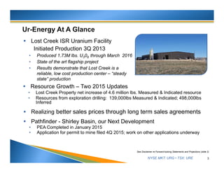 NYSE MKT: URG • TSX: URE 3
See Disclaimer re Forward-looking Statements and Projections (slide 2)
 Lost Creek ISR Uranium Facility
Initiated Production 3Q 2013
• Produced 1.73M lbs. U308 through March 2016
• State of the art flagship project
• Results demonstrate that Lost Creek is a
reliable, low cost production center – “steady
state” production
 Resource Growth – Two 2015 Updates
• Lost Creek Property net increase of 4.6 million lbs. Measured & Indicated resource
• Resources from exploration drilling: 139,000lbs Measured & Indicated; 498,000lbs
Inferred
 Realizing better sales prices through long term sales agreements
 Pathfinder - Shirley Basin, our Next Development
• PEA Completed in January 2015
• Application for permit to mine filed 4Q 2015; work on other applications underway
 