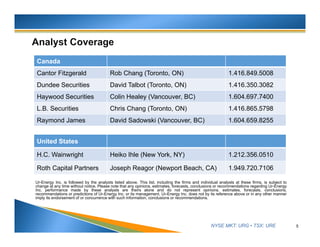 NYSE MKT: URG • TSX: URE
Ur-Energy Inc. is followed by the analysts listed above. This list, including the firms and individual analysts at these firms, is subject to
change at any time without notice. Please note that any opinions, estimates, forecasts, conclusions or recommendations regarding Ur-Energy
Inc. performance made by these analysts are theirs alone and do not represent opinions, estimates, forecasts, conclusions,
recommendations or predictions of Ur-Energy Inc. or its management. Ur-Energy Inc. does not by its reference above or in any other manner
imply its endorsement of or concurrence with such information, conclusions or recommendations.
5
United States
H.C. Wainwright Heiko Ihle (New York, NY) 1.212.356.0510
Roth Capital Partners Joseph Reagor (Newport Beach, CA) 1.949.720.7106
Canada
Cantor Fitzgerald Rob Chang (Toronto, ON) 1.416.849.5008
Dundee Securities David Talbot (Toronto, ON) 1.416.350.3082
Haywood Securities Colin Healey (Vancouver, BC) 1.604.697.7400
Raymond James TBD 1.604.659.8255
 