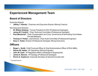 NYSE MKT: URG • TSX: URE
Board of Directors
Executive Director
 Jeffrey T. Klenda,* Chairman and Executive Director (Mining Finance)
Non-Executive Directors
 W. William Boberg,* Former President & CEO (Professional Geologist)
 James M. Franklin,* Chair-Technical Committee (Professional Geologist)
 Paul Macdonell,* Chair-Compensation and Corp. Governance & Nominating Committees
(Private Mediator)
 Thomas H. Parker, Lead Director, Chair-Audit Committee (Professional Engineer)
 Gary C. Huber, Director (Professional Geologist; Mining Executive)
Officers
 Roger L. Smith, Chief Financial Officer & Chief Administrative Officer (CPA & MBA)
 Steven M. Hatten, VP Operations (Mining Engineer)
 John W. Cash, VP Regulatory Affairs (Geologist & Geophysicist)
 James A. Bonner, VP Geology (Professional Geologist)
 Penne A. Goplerud, Corporate Secretary & General Counsel (JD)
* Founding Directors
6
 
