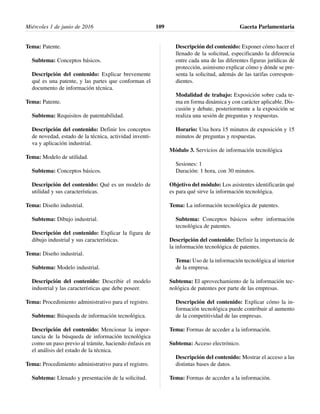Tema: Patente.
Subtema: Conceptos básicos.
Descripción del contenido: Explicar brevemente
qué es una patente, y las partes que conforman el
documento de información técnica.
Tema: Patente.
Subtema: Requisitos de patentabilidad.
Descripción del contenido: Definir los conceptos
de novedad, estado de la técnica, actividad inventi-
va y aplicación industrial.
Tema: Modelo de utilidad.
Subtema: Conceptos básicos.
Descripción del contenido: Qué es un modelo de
utilidad y sus características.
Tema: Diseño industrial.
Subtema: Dibujo industrial.
Descripción del contenido: Explicar la figura de
dibujo industrial y sus características.
Tema: Diseño industrial.
Subtema: Modelo industrial.
Descripción del contenido: Describir el modelo
industrial y las características que debe poseer.
Tema: Procedimiento administrativo para el registro.
Subtema: Búsqueda de información tecnológica.
Descripción del contenido: Mencionar la impor-
tancia de la búsqueda de información tecnológica
como un paso previo al trámite, haciendo énfasis en
el análisis del estado de la técnica.
Tema: Procedimiento administrativo para el registro.
Subtema: Llenado y presentación de la solicitud.
Descripción del contenido: Exponer cómo hacer el
llenado de la solicitud, especificando la diferencia
entre cada una de las diferentes figuras jurídicas de
protección, asimismo explicar cómo y dónde se pre-
senta la solicitud, además de las tarifas correspon-
dientes.
Modalidad de trabajo: Exposición sobre cada te-
ma en forma dinámica y con carácter aplicable. Dis-
cusión y debate, posteriormente a la exposición se
realiza una sesión de preguntas y respuestas.
Horario: Una hora 15 minutos de exposición y 15
minutos de preguntas y respuestas.
Módulo 3. Servicios de información tecnológica
Sesiones: 1
Duración: 1 hora, con 30 minutos.
Objetivo del módulo: Los asistentes identificarán qué
es para qué sirve la información tecnológica.
Tema: La información tecnológica de patentes.
Subtema: Conceptos básicos sobre información
tecnológica de patentes.
Descripción del contenido: Definir la importancia de
la información tecnológica de patentes.
Tema: Uso de la información tecnológica al interior
de la empresa.
Subtema: El aprovechamiento de la información tec-
nológica de patentes por parte de las empresas.
Descripción del contenido: Explicar cómo la in-
formación tecnológica puede contribuir al aumento
de la competitividad de las empresas.
Tema: Formas de acceder a la información.
Subtema: Acceso electrónico.
Descripción del contenido: Mostrar el acceso a las
distintas bases de datos.
Tema: Formas de acceder a la información.
Miércoles 1 de junio de 2016 Gaceta Parlamentaria109
 