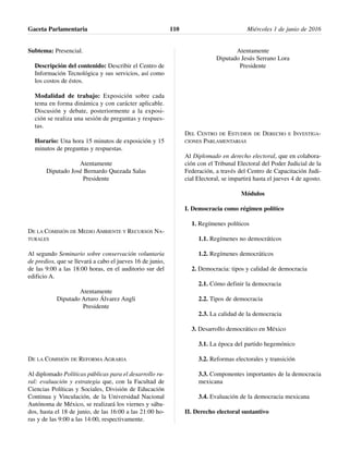 Subtema: Presencial.
Descripción del contenido: Describir el Centro de
Información Tecnológica y sus servicios, así como
los costos de éstos.
Modalidad de trabajo: Exposición sobre cada
tema en forma dinámica y con carácter aplicable.
Discusión y debate, posteriormente a la exposi-
ción se realiza una sesión de preguntas y respues-
tas.
Horario: Una hora 15 minutos de exposición y 15
minutos de preguntas y respuestas.
Atentamente
Diputado José Bernardo Quezada Salas
Presidente
DE LA COMISIÓN DE MEDIO AMBIENTE Y RECURSOS NA-
TURALES
Al segundo Seminario sobre conservación voluntaria
de predios, que se llevará a cabo el jueves 16 de junio,
de las 9:00 a las 18:00 horas, en el auditorio sur del
edificio A.
Atentamente
Diputado Arturo Álvarez Angli
Presidente
DE LA COMISIÓN DE REFORMA AGRARIA
Al diplomado Políticas públicas para el desarrollo ru-
ral: evaluación y estrategia que, con la Facultad de
Ciencias Políticas y Sociales, División de Educación
Continua y Vinculación, de la Universidad Nacional
Autónoma de México, se realizará los viernes y sába-
dos, hasta el 18 de junio, de las 16:00 a las 21:00 ho-
ras y de las 9:00 a las 14:00, respectivamente.
Atentamente
Diputado Jesús Serrano Lora
Presidente
DEL CENTRO DE ESTUDIOS DE DERECHO E INVESTIGA-
CIONES PARLAMENTARIAS
Al Diplomado en derecho electoral, que en colabora-
ción con el Tribunal Electoral del Poder Judicial de la
Federación, a través del Centro de Capacitación Judi-
cial Electoral, se impartirá hasta el jueves 4 de agosto.
Módulos
I. Democracia como régimen político
1. Regímenes políticos
1.1. Regímenes no democráticos
1.2. Regímenes democráticos
2. Democracia: tipos y calidad de democracia
2.1. Cómo definir la democracia
2.2. Tipos de democracia
2.3. La calidad de la democracia
3. Desarrollo democrático en México
3.1. La época del partido hegemónico
3.2. Reformas electorales y transición
3.3. Componentes importantes de la democracia
mexicana
3.4. Evaluación de la democracia mexicana
II. Derecho electoral sustantivo
Gaceta Parlamentaria Miércoles 1 de junio de 2016110
 